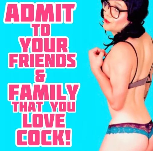 Admit it to every one sissy.