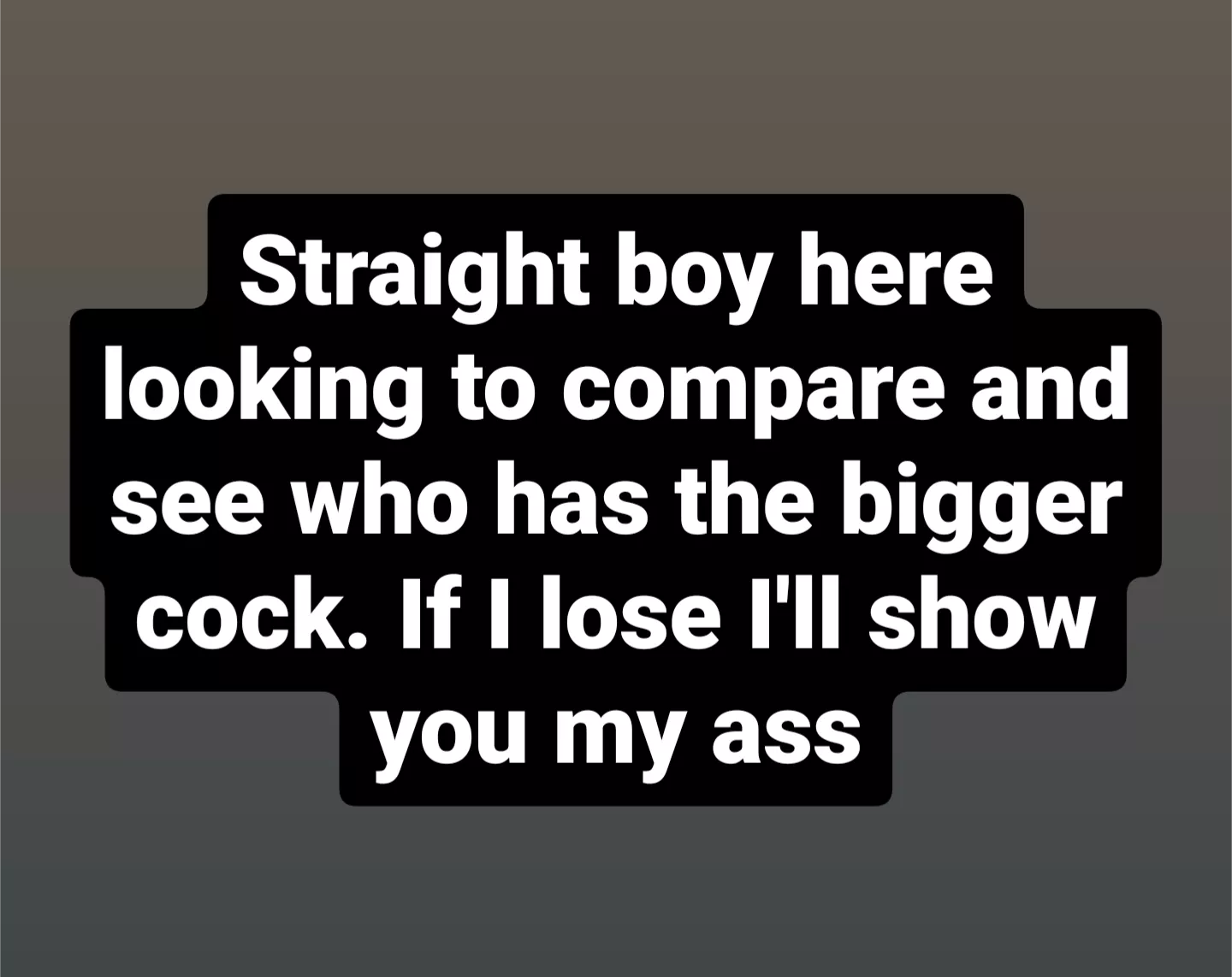 Straight boy here looking to compare and see who has the bigger cock. If I lose I'll show you my ass Straight boy here looking to compare and see who has the bigger cock. If I lose I'll show you my ass