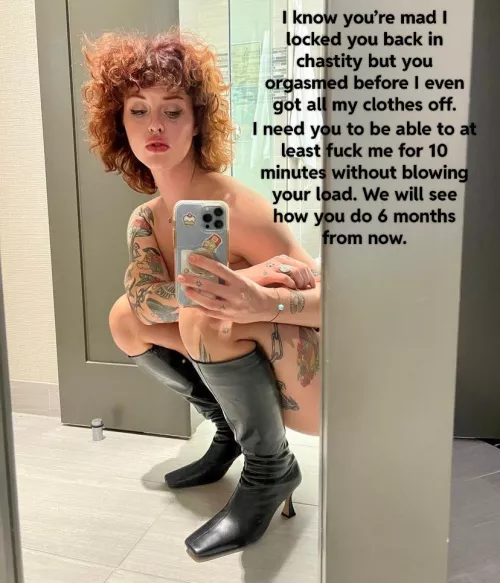 Your girlfriend is disappointed in your premature ejaculation so you get to wait 6 months before you can show her all your progress.