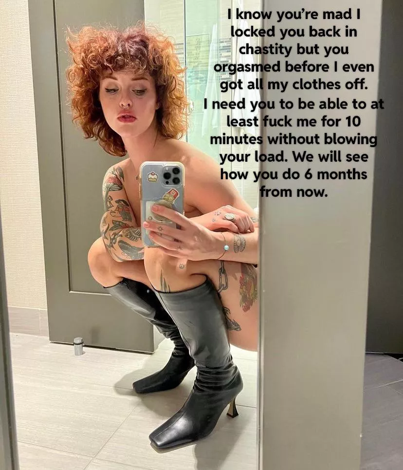 Your girlfriend is disappointed in your premature ejaculation so you get to wait 6 months before you can show her all your progress.