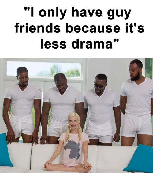 There’s no drama when their all getting sucked off by you