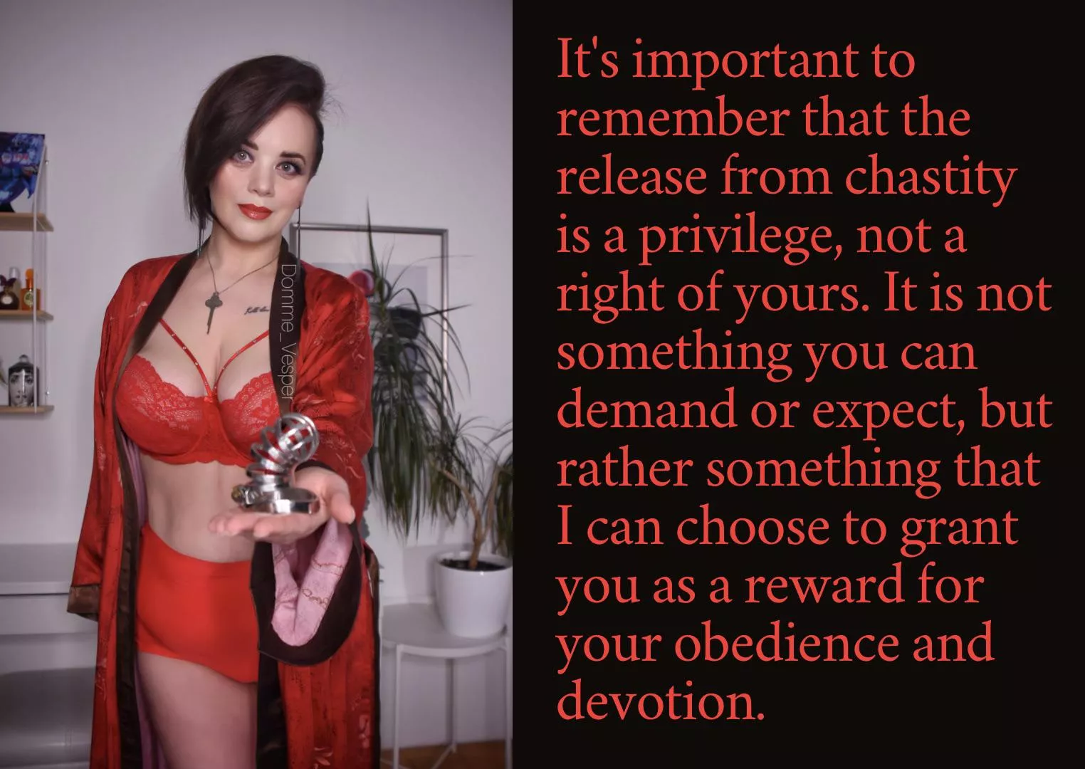 It's important to remember that the release from chastity is a privilege, not a right of yours. It is not something you can demand or expect, but rather something that I can choose to grant you as a reward for your obedience and devotion.