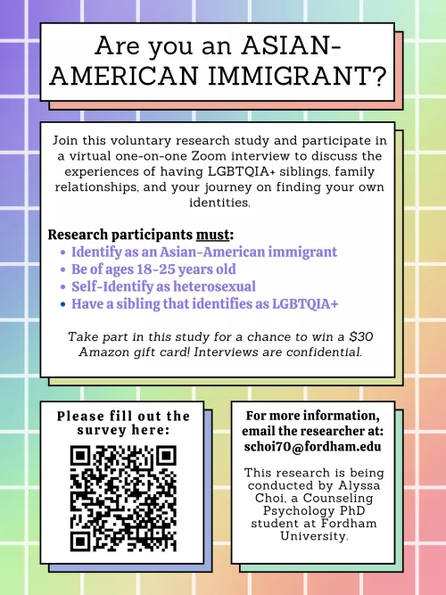 **Are you a Heterosexual Asian American immigrant with a LGBTQIA+ Sibling?** Join me in a ~1 hour interview study to discuss family relationships, finding your own identity, and share your lived experiences! Scan the QR code or email me at schoi70@fordha