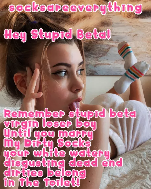 Until you marry my dirty socks your fucking stupid beta watery dead end sperm belong in the toilet!