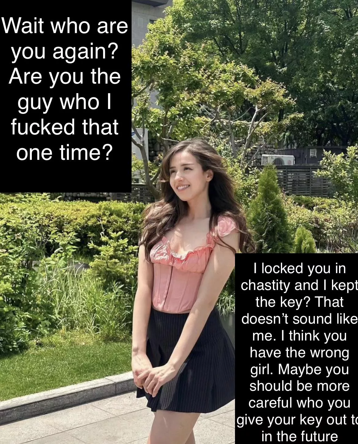 You gave her the key thinking you’d get to see her naked. 1 year later and she doesn’t even remember who you are. (Pokimane)