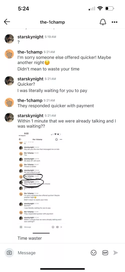 The-1champ Time Waster. I responded less than a minute with payment method during our conversation which I replied immediately to all his messages and he said someone was faster after I called him out on it after waiting almost 20 minutes for him to pay 