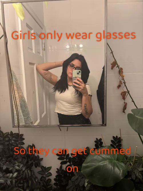 Girls only wear glasses, so they can get cummed on. 