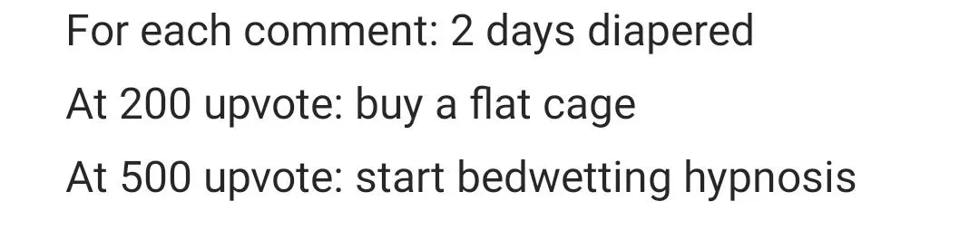For each comment: 2 days diapered At 200 upvote: buy a flat cage At 500 upvote: start bedwetting hypnosis