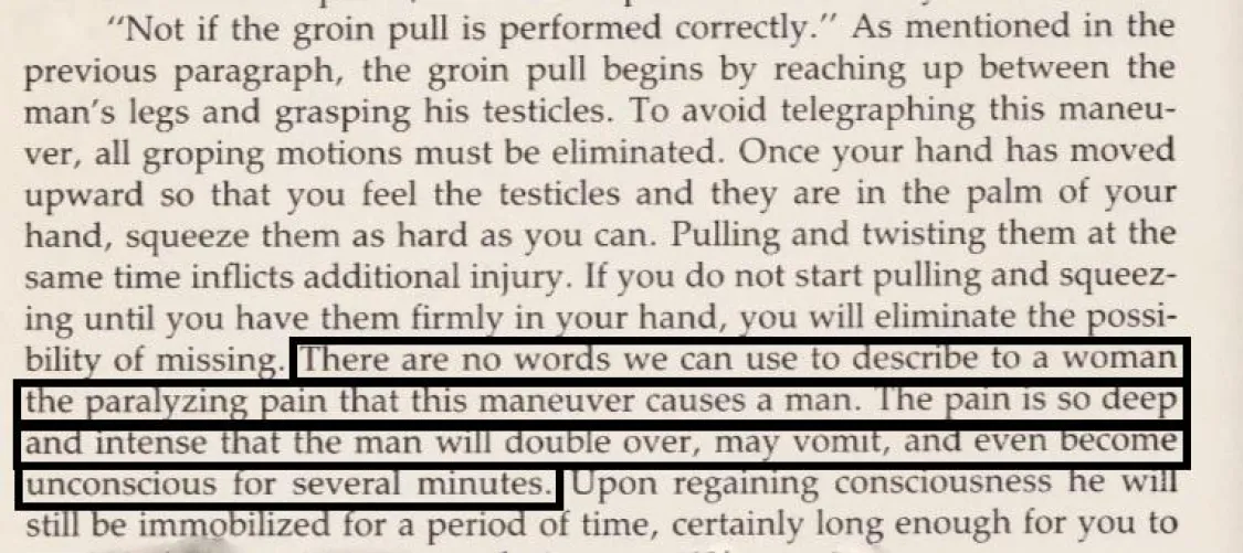 Mary Conroy in her Self Defense Book -- **There are no words we can use to describe to a woman the paralyzing pain that this maneuver (Testicle Squeeze) causes a man. The pain is so deep and intense that the man will double over, may vomit, and even beco