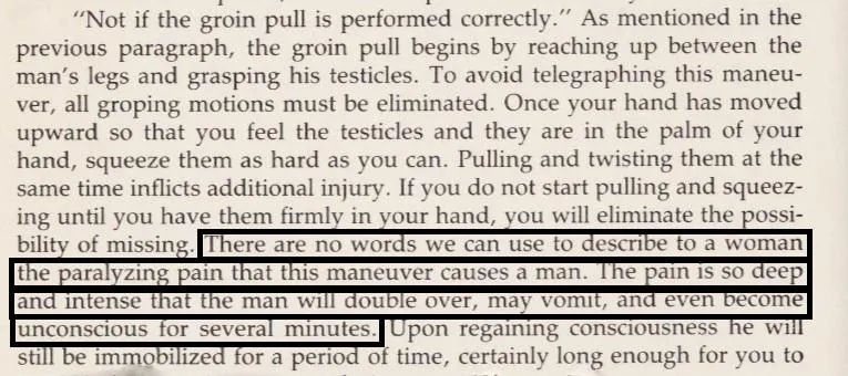 Mary Conroy in her Self Defense Book -- **There are no words we can use to describe to a woman the paralyzing pain that this maneuver (Testicle Squeeze) causes a man. The pain is so deep and intense that the man will double over, may vomit, and even beco