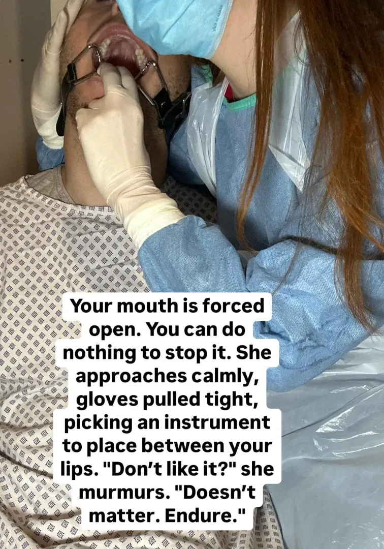 Your mouth is forced open. You can do nothing to stop it. She approaches calmly, gloves pulled tight, picking an instrument to place between your lips. 