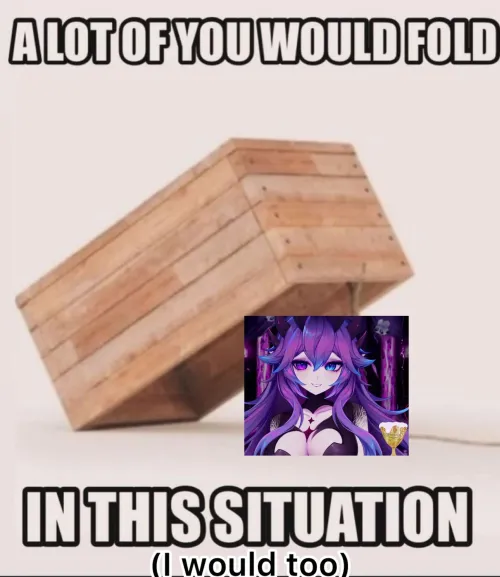 Hell, I'd be the FIRST one to fold 🤣