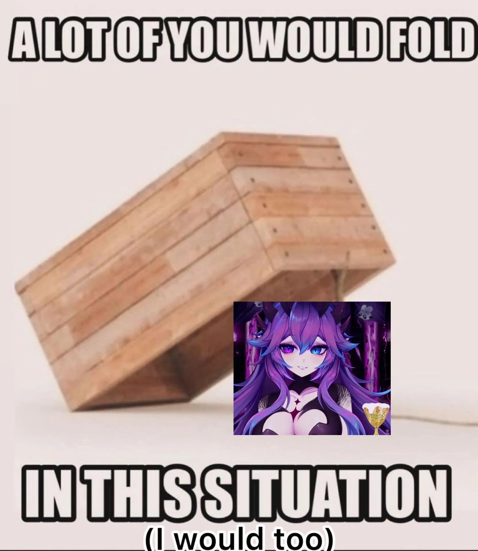 Hell, I'd be the FIRST one to fold 🤣