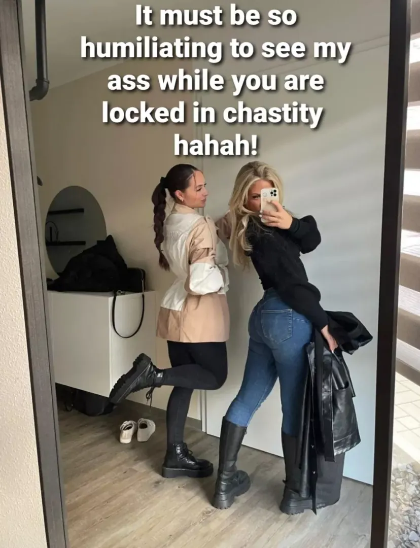 i feel so humiliated, by looking at her hot ass. no matter how bad i want it, there is no way i get to fuck her! just the thought that she has a pussy, is making me moan of frustration..